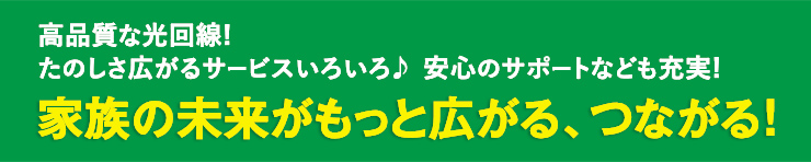 高品質な光回線！たのしさ広がるサービスいろいろ♪安心のサポートなども充実！もっとひろがる、家族の未來がつながる！