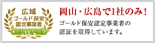 岡山・広島で1社のみ！ゴールド保安認定事業者の認証を取得しています。