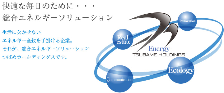 快適な毎日のために…総合エネルギーソリューション。生活に欠かせないエネルギー全般を手掛ける企業。それが、総合エネルギーソリューション、つばめホールディングスです。
