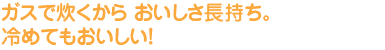 ガスで炊くから おいしさ長持ち。冷めてもおいしい！