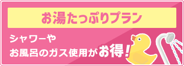 お湯たっぷりプラン：シャワーやお風呂のガス使用がお得！