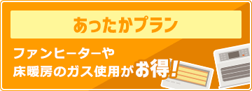 あったかプラン：ファンヒーターや床暖房のガス使用がお得！
